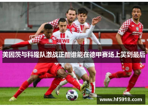美因茨与科隆队激战正酣谁能在德甲赛场上笑到最后